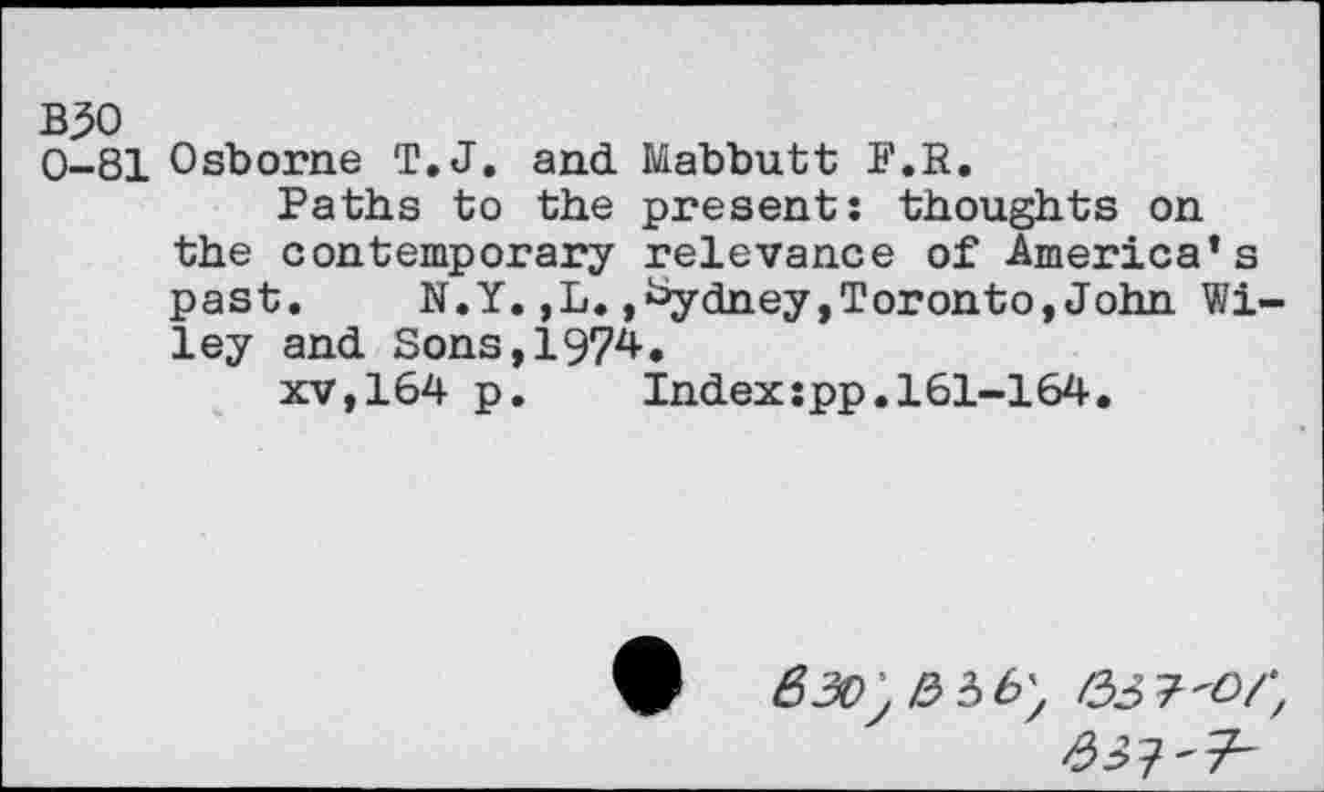 ﻿BJO
0-81 Osborne T. J. and Mabbutt P.R.
Paths to the present: thoughts on the contemporary relevance of America’s past.	N.Y.,L.,Sydney,Toronto,John Wi-
ley and Sons,1974.
xv,164 p.	Index:pp.161-164.
^>7'7-